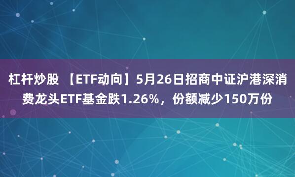 杠杆炒股 【ETF动向】5月26日招商中证沪港深消费龙头ETF基金跌1.26%，份额减少150万份