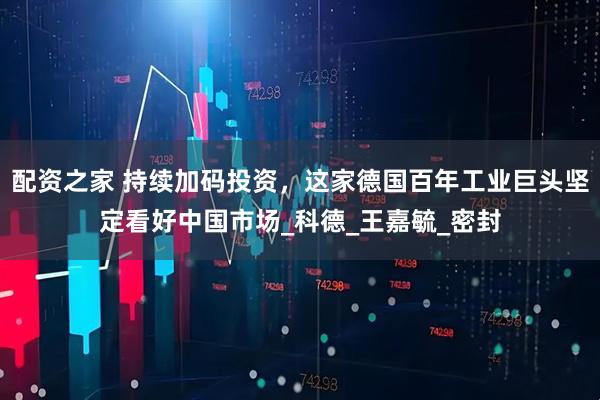 配资之家 持续加码投资，这家德国百年工业巨头坚定看好中国市场_科德_王嘉毓_密封