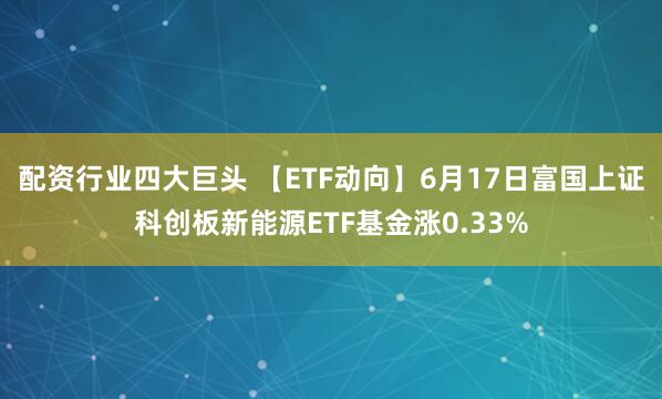 配资行业四大巨头 【ETF动向】6月17日富国上证科创板新能源ETF基金涨0.33%