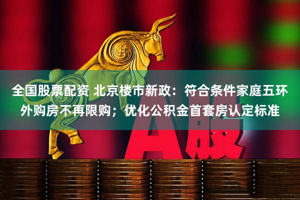 全国股票配资 北京楼市新政：符合条件家庭五环外购房不再限购；优化公积金首套房认定标准