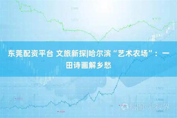 东莞配资平台 文旅新探|哈尔滨“艺术农场”：一田诗画解乡愁