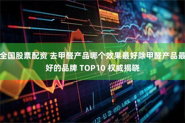 全国股票配资 去甲醛产品哪个效果最好除甲醛产品最好的品牌 TOP10 权威揭晓