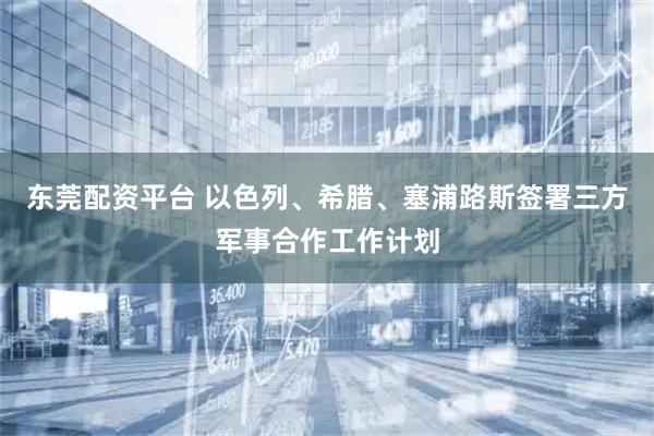 东莞配资平台 以色列、希腊、塞浦路斯签署三方军事合作工作计划