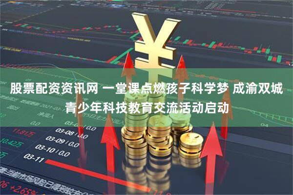 股票配资资讯网 一堂课点燃孩子科学梦 成渝双城青少年科技教育交流活动启动